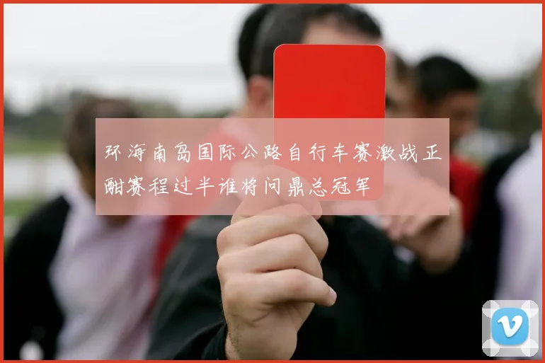环海南岛国际公路自行车赛激战正酣赛程过半谁将问鼎总冠军