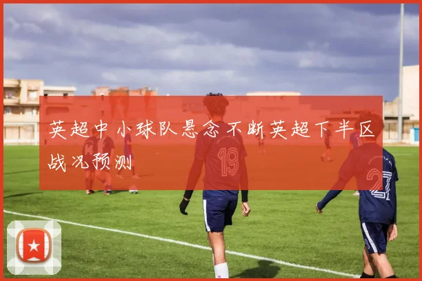 英超中小球队悬念不断英超下半区战况预测